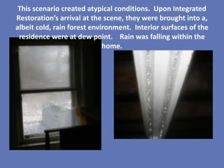 This scenario created atypical conditions. Upon Integrated
Restoration’s arrival at the scene, they were brought into a,
albeit cold, rain forest environment. Interior surfaces of the
 residence were at dew point. Rain was falling within the
                             home.
 