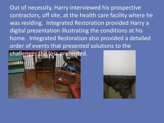 Out of necessity, Harry interviewed his prospective
contractors, off site, at the health care facility where he
was residing. Integrated Restoration provided Harry a
digital presentation illustrating the conditions at his
home. Integrated Restoration also provided a detailed
order of events that presented solutions to the
challenges the loss presented.
 