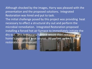 Although shocked by the images, Harry was pleased with the
presentation and the proposed solutions. Integrated
Restoration was hired and put to task.
The initial challenge posed by this project was providing heat
necessary to effect a structural dry out and perform the
microbial remediation. Integrated Restoration proposed
installing a forced hot air furnace to immediately initiate the
dry out. This temporary furnace would then remain as the
home’s permanent heat source. All parties agreed. The
restoration commenced.
 