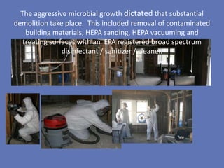 The aggressive microbial growth dictated that substantial
demolition take place. This included removal of contaminated
    building materials, HEPA sanding, HEPA vacuuming and
   treating surfaces with an EPA registered broad spectrum
                disinfectant / sanitizer / cleaner.
 