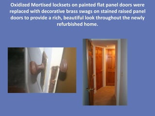 Oxidized Mortised locksets on painted flat panel doors were
replaced with decorative brass swags on stained raised panel
doors to provide a rich, beautiful look throughout the newly
                      refurbished home.
 