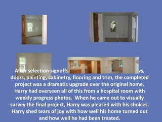 After selection signoffs, design build changes, windows,
doors, painting, cabinetry, flooring and trim, the completed
  project was a dramatic upgrade over the original home.
  Harry had overseen all of this from a hospital room with
  weekly progress photos. When he came out to visually
survey the final project, Harry was pleased with his choices.
 Harry shed tears of joy with how well his home turned out
             and how well he had been treated.
 