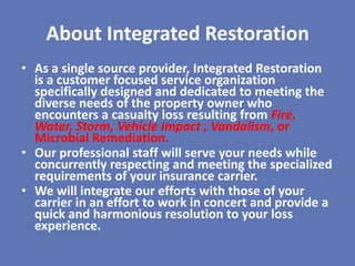 About Integrated Restoration
• As a single source provider, Integrated Restoration
  is a customer focused service organization
  specifically designed and dedicated to meeting the
  diverse needs of the property owner who
  encounters a casualty loss resulting from Fire,
  Water, Storm, Vehicle Impact , Vandalism, or
  Microbial Remediation.
• Our professional staff will serve your needs while
  concurrently respecting and meeting the specialized
  requirements of your insurance carrier.
• We will integrate our efforts with those of your
  carrier in an effort to work in concert and provide a
  quick and harmonious resolution to your loss
  experience.
 