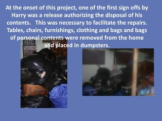 At the onset of this project, one of the first sign offs by
  Harry was a release authorizing the disposal of his
contents. This was necessary to facilitate the repairs.
Tables, chairs, furnishings, clothing and bags and bags
 of personal contents were removed from the home
                and placed in dumpsters.
 