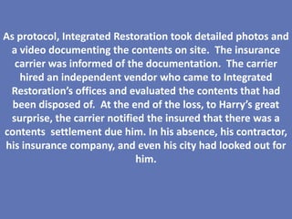 As protocol, Integrated Restoration took detailed photos and
 a video documenting the contents on site. The insurance
  carrier was informed of the documentation. The carrier
   hired an independent vendor who came to Integrated
 Restoration’s offices and evaluated the contents that had
  been disposed of. At the end of the loss, to Harry’s great
 surprise, the carrier notified the insured that there was a
contents settlement due him. In his absence, his contractor,
his insurance company, and even his city had looked out for
                              him.
 