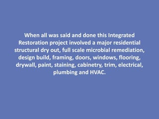 When all was said and done this Integrated
  Restoration project involved a major residential
structural dry out, full scale microbial remediation,
  design build, framing, doors, windows, flooring,
 drywall, paint, staining, cabinetry, trim, electrical,
                plumbing and HVAC.
 