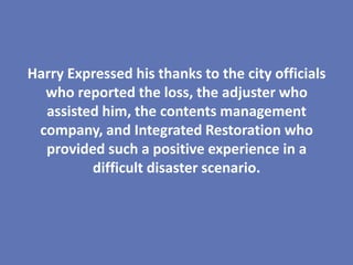 Harry Expressed his thanks to the city officials
  who reported the loss, the adjuster who
  assisted him, the contents management
 company, and Integrated Restoration who
  provided such a positive experience in a
         difficult disaster scenario.
 