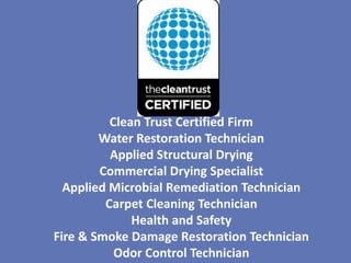 Clean Trust Certified Firm
        Water Restoration Technician
          Applied Structural Drying
        Commercial Drying Specialist
  Applied Microbial Remediation Technician
         Carpet Cleaning Technician
              Health and Safety
Fire & Smoke Damage Restoration Technician
           Odor Control Technician
 