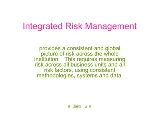 Integrated Risk Management

    provides a consistent and global
     picture of risk across the whole
  institution. This requires measuring
  risk across all business units and all
       risk factors, using consistent
   methodologies, systems and data.




                # dank u #
 