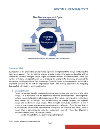 Integrated Risk Management
© 2012 Endeavor Management. All Rights Reserved.
Page 3
Business Risk
Business Risk is the chance that the resources expended to implement the change will turn out to
have been wasted. That is, will the change actually produce the expected benefits with no
unexpected collateral damage? Failure to gain the desired business outcome could be caused by a
number of factors, principal of which are a) choosing the wrong fix for the wrong problem at the
wrong time and b) not having a clear line-of-sight from the change to business value, and c) lack of
alignment between the fix and the organization itself. The primary approaches for mitigating
Business Risk fall into three general categories:
1. Change Definition
To get the desired benefit, disciplined thinking must go into the selection of the “right
change.” It is imperative that the opportunity has been properly framed - ensuring that a
real and meaningful problem is being addressed. This includes starting with a real business
issue “owned by the business” and understanding the linkage between the proposed
change and the business value sought. Then the right fix must be identified – a new IT
system, a new strategy, a new management approach . . .whatever. Good Decision Analysis
is necessary to optimize the odds that the change will be beneficial and have a level of
impact that is commensurate with the investment required. Then due diligence is
necessary to ensure that the selected change
 Can be integrated into the overall corporate organism
 