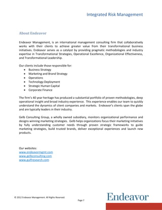 Integrated Risk Management
© 2012 Endeavor Management. All Rights Reserved.
Page 7
About Endeavor
Endeavor Management, is an international management consulting firm that collaboratively
works with their clients to achieve greater value from their transformational business
initiatives. Endeavor serves as a catalyst by providing pragmatic methodologies and industry
expertise in Transformational Strategies, Operational Excellence, Organizational Effectiveness,
and Transformational Leadership.
Our clients include those responsible for:
 Business Strategy
 Marketing and Brand Strategy
 Operations
 Technology Deployment
 Strategic Human Capital
 Corporate Finance
The firm’s 40 year heritage has produced a substantial portfolio of proven methodologies, deep
operational insight and broad industry experience. This experience enables our team to quickly
understand the dynamics of client companies and markets. Endeavor’s clients span the globe
and are typically leaders in their industry.
Gelb Consulting Group, a wholly owned subsidiary, monitors organizational performance and
designs winning marketing strategies. Gelb helps organizations focus their marketing initiatives
by fully understanding customer needs through proven strategic frameworks to guide
marketing strategies, build trusted brands, deliver exceptional experiences and launch new
products.
Our websites:
www.endeavormgmt.com
www.gelbconsulting.com
www.gulfresearch.com
 
