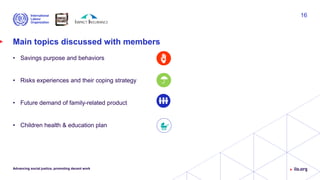 Main topics discussed with members
• Savings purpose and behaviors
• Risks experiences and their coping strategy
• Future demand of family-related product
• Children health & education plan
Advancing social justice, promoting decent work
16
 