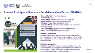 Product Prototype – Simpanan Pendidikan Masa Depan (SIPADAN)
Contract Period: 6 months to 6 years
Interest Rate: 4%
Saving Target: IDR 125,000 up to IDR 15,000,000
Saving Amount: IDR 5,000 up to IDR 50,000
Withdraw Period: May - Jun & Nov - Dec
Add'l Benefit: life insurance & special prizes for educational
facilities ie: laptop
Early withdrawal: penalty of 1x from weekly deposit
Admin Fee: IDR 2,000 for closing account
Advancing social justice, promoting decent work
19
Member’s perspective
Product is designed to help members' children have saving for
their educational needs. Saving can be used not only for school
fees but also to buy other needs such as uniforms, books and
school activities.
KOMIDA’s perspective
Product is designed to increase the amount of saving as well
as the frequency of saving from members through contractual
saving product. This is expected to increase internal funding
from KOMIDA specifically through members.
 