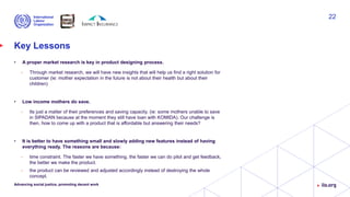 Key Lessons
• A proper market research is key in product designing process.
• Through market research, we will have new insights that will help us find a right solution for
customer (ie: mother expectation in the future is not about their health but about their
children)
• Low income mothers do save.
• Its just a matter of their preferences and saving capacity. (ie: some mothers unable to save
in SIPADAN because at the moment they still have loan with KOMIDA). Our challenge is
then, how to come up with a product that is affordable but answering their needs?
• It is better to have something small and slowly adding new features instead of having
everything ready. The reasons are because:
• time constraint. The faster we have something, the faster we can do pilot and get feedback,
the better we make the product.
• the product can be reviewed and adjusted accordingly instead of destroying the whole
concept.
Advancing social justice, promoting decent work
22
 