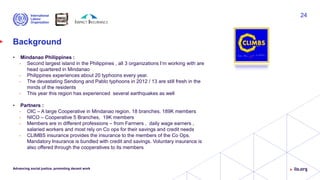 Background
• Mindanao Philippines :
• Second largest island in the Philippines , all 3 organizations I’m working with are
head quartered in Mindanao
• Philippines experiences about 20 typhoons every year.
• The devastating Sendong and Pablo typhoons in 2012 / 13 are still fresh in the
minds of the residents
• This year this region has experienced several earthquakes as well
• Partners :
• OIC – A large Cooperative in Mindanao region. 18 branches. 189K members
• NICO – Cooperative 5 Branches, 19K members
• Members are in different professions – from Farmers , daily wage earners ,
salaried workers and most rely on Co ops for their savings and credit needs
• CLIMBS insurance provides the insurance to the members of the Co Ops.
Mandatory Insurance is bundled with credit and savings. Voluntary insurance is
also offered through the cooperatives to its members
Advancing social justice, promoting decent work
24
 