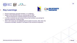 Key Learnings
• Product awareness amongst members is a challenge
• Neither of the SACCOS have an incentive plan for staff
• We’ve introduced an incentive program for the first time
• In all the 3 products we are trying to ensure that members use savings for
expected expenses vs taking a loan
• Also in all 3 cases we are highlighting the bundled insurance, often when the
insurance is bundled, member is not aware of the insurance component.
Advancing social justice, promoting decent work
34
 