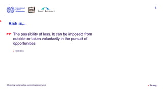 Risk is...
Advancing social justice, promoting decent work
4
The possibility of loss. It can be imposed from
outside or taken voluntarily in the pursuit of
opportunities
 WDR 2014
 