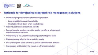 Rationale for developing integrated risk management solutions
• Informal coping mechanisms offer limited protection
• Less available to poorer households
• Unreliable: Break down when needed most
• Risk-induced losses exacerbate poverty
• Formal financial services can offer greater benefits at a lower cost
than informal mechanisms
• Vulnerability to risk undermines the impact of enterprise loans
• Risks adversely affect lender’s portfolio quality
• Use of enterprise loans for other purposes demonstrates demand
• Can deepen and broaden the impact of a financial institution
Advancing social justice, promoting decent work
9
 