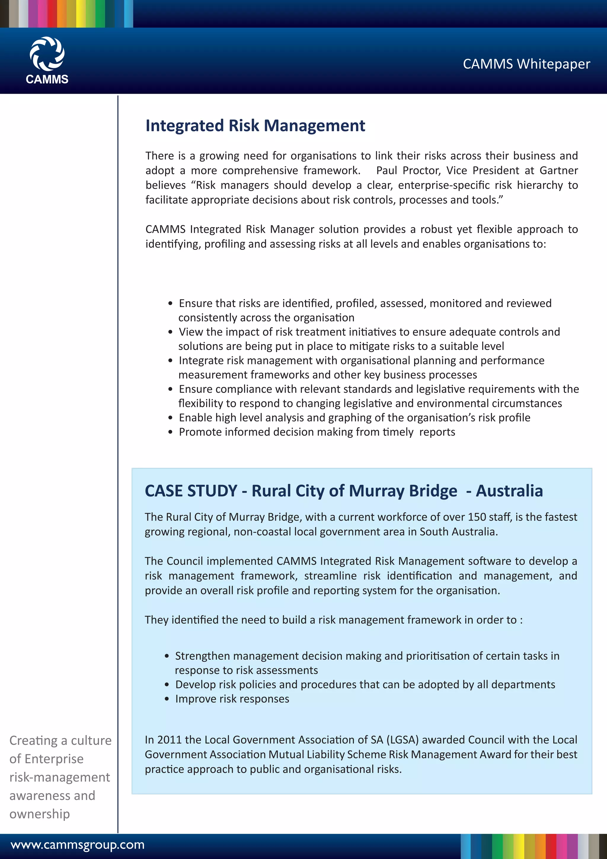 CAMMS Whitepaper



                     Integrated Risk Management
                     There is a growing need for organisations to link their risks across their business and
                     adopt a more comprehensive framework. Paul Proctor, Vice President at Gartner
                     believes “Risk managers should develop a clear, enterprise-speciﬁc risk hierarchy to
                     facilitate appropriate decisions about risk controls, processes and tools.”

                     CAMMS Integrated Risk Manager solution provides a robust yet ﬂexible approach to
                     identifying, proﬁling and assessing risks at all levels and enables organisations to:



                         • Ensure that risks are identiﬁed, proﬁled, assessed, monitored and reviewed
                           consistently across the organisation
                         • View the impact of risk treatment initiatives to ensure adequate controls and
                           solutions are being put in place to mitigate risks to a suitable level
                         • Integrate risk management with organisational planning and performance
                           measurement frameworks and other key business processes
                         • Ensure compliance with relevant standards and legislative requirements with the
                           ﬂexibility to respond to changing legislative and environmental circumstances
                         • Enable high level analysis and graphing of the organisation’s risk proﬁle
                         • Promote informed decision making from timely reports



                     CASE STUDY - Rural City of Murray Bridge - Australia
                     The Rural City of Murray Bridge, with a current workforce of over 150 staﬀ, is the fastest
                     growing regional, non-coastal local government area in South Australia.

                     The Council implemented CAMMS Integrated Risk Management software to develop a
                     risk management framework, streamline risk identiﬁcation and management, and
                     provide an overall risk proﬁle and reporting system for the organisation.

                     They identiﬁed the need to build a risk management framework in order to :

                        • Strengthen management decision making and prioritisation of certain tasks in
                          response to risk assessments
                        • Develop risk policies and procedures that can be adopted by all departments
                        • Improve risk responses


Creating a culture   In 2011 the Local Government Association of SA (LGSA) awarded Council with the Local
of Enterprise        Government Association Mutual Liability Scheme Risk Management Award for their best
                     practice approach to public and organisational risks.
risk-management
awareness and
ownership

www.cammsgroup.com
 