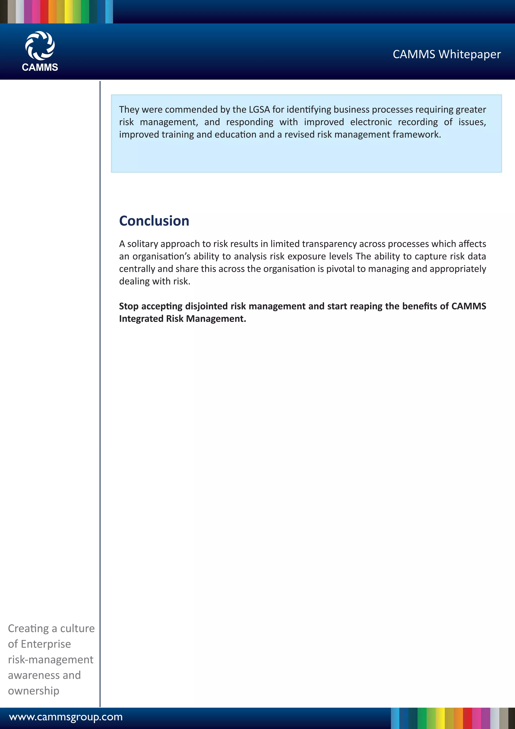 CAMMS Whitepaper



                     They were commended by the LGSA for identifying business processes requiring greater
                     risk management, and responding with improved electronic recording of issues,
                     improved training and education and a revised risk management framework.




                     Conclusion
                     A solitary approach to risk results in limited transparency across processes which aﬀects
                     an organisation’s ability to analysis risk exposure levels The ability to capture risk data
                     centrally and share this across the organisation is pivotal to managing and appropriately
                     dealing with risk.

                     Stop accepting disjointed risk management and start reaping the beneﬁts of CAMMS
                     Integrated Risk Management.




Creating a culture
of Enterprise
risk-management
awareness and
ownership

www.cammsgroup.com
 