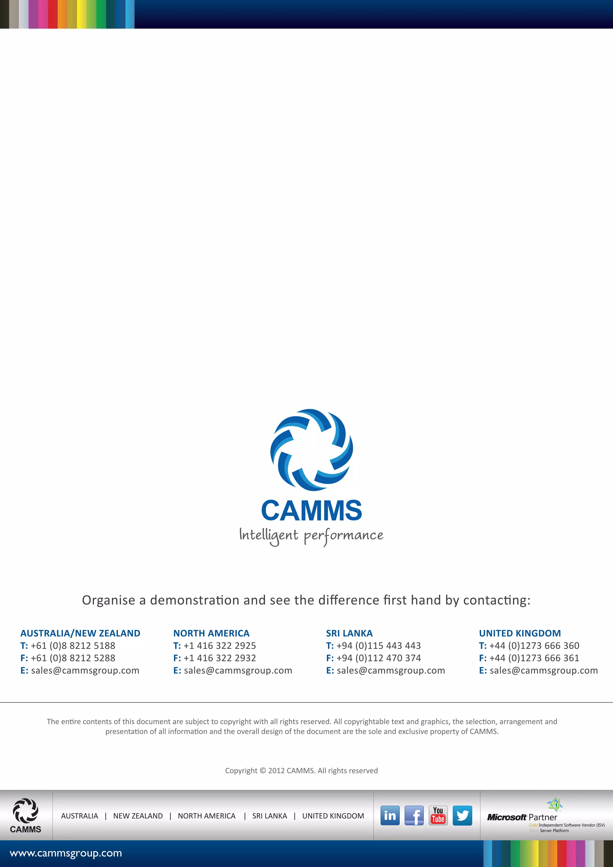 Organise a demonstration and see the diﬀerence ﬁrst hand by contacting:

AUSTRALIA/NEW ZEALAND           NORTH AMERICA                     SRI LANKA                 UNITED KINGDOM
T: +61 (0)8 8212 5188           T: +1 416 322 2925                T: +94 (0)115 443 443     T: +44 (0)1273 666 360
F: +61 (0)8 8212 5288           F: +1 416 322 2932                F: +94 (0)112 470 374     F: +44 (0)1273 666 361
E: sales@cammsgroup.com         E: sales@cammsgroup.com           E: sales@cammsgroup.com   E: sales@cammsgroup.com




       AUSTRALIA | NEW ZEALAND | NORTH AMERICA | SRI LANKA | UNITED KINGDOM
 