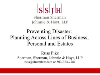 Preventing Disaster:  Planning Across Lines of Business,  Personal and Estates Russ Pike Sherman, Sherman, Johnnie & Hoyt, LLP russ@shermlaw.com or 503-364-2281 