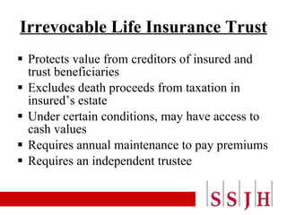 Irrevocable Life Insurance Trust Protects value from creditors of insured and trust beneficiaries Excludes death proceeds from taxation in insured’s estate Under certain conditions, may have access to cash values Requires annual maintenance to pay premiums Requires an independent trustee 