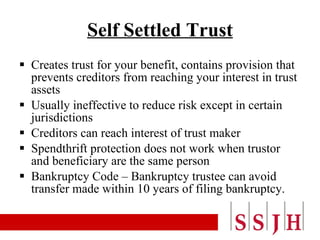Self Settled Trust Creates trust for your benefit, contains provision that prevents creditors from reaching your interest in trust assets Usually ineffective to reduce risk except in certain jurisdictions Creditors can reach interest of trust maker Spendthrift protection does not work when trustor and beneficiary are the same person Bankruptcy Code – Bankruptcy trustee can avoid transfer made within 10 years of filing bankruptcy. 