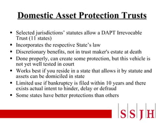 Domestic Asset Protection Trusts Selected jurisdictions’ statutes allow a DAPT Irrevocable Trust (11 states) Incorporates the respective State’s law Discretionary benefits, not in trust maker's estate at death Done properly, can create some protection, but this vehicle is not yet well tested in court Works best if you reside in a state that allows it by statute and assets can be domiciled in state Limited use if bankruptcy is filed within 10 years and there exists actual intent to hinder, delay or defraud Some states have better protections than others 