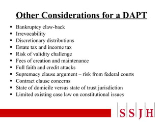 Other Considerations for a DAPT Bankruptcy claw-back Irrevocability Discretionary distributions Estate tax and income tax Risk of validity challenge Fees of creation and maintenance Full faith and credit attacks Supremacy clause argument – risk from federal courts Contract clause concerns  State of domicile versus state of trust jurisdiction Limited existing case law on constitutional issues 