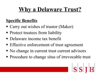 Why a Delaware Trust? Specific Benefits Carry out wishes of trustor (Maker) Protect trustees from liability Delaware income tax benefit Effective enforcement of trust agreement No change in current trust current advisors Procedure to change situs of irrevocable trust 