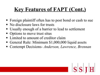 Key Features of FAPT (Cont.) Foreign plaintiff often has to post bond or cash to sue No disclosure laws for trusts Usually enough of a barrier to lead to settlement Options to move trust situs Limited to amount of creditor claim General Rule: Minimum $1,000,000 liquid assets Contempt Decisions-  Anderson, Lawrence, Brennan 