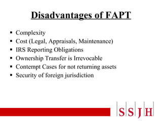 Disadvantages of FAPT Complexity Cost (Legal, Appraisals, Maintenance) IRS Reporting Obligations Ownership Transfer is Irrevocable Contempt Cases for not returning assets Security of foreign jurisdiction 