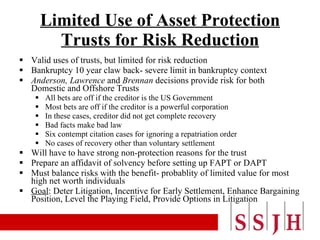 Limited Use of Asset Protection Trusts for Risk Reduction Valid uses of trusts, but limited for risk reduction Bankruptcy 10 year claw back- severe limit in bankruptcy context  Anderson,   Lawrence  and  Brennan  decisions provide risk for both Domestic and Offshore Trusts All bets are off if the creditor is the US Government Most bets are off if the creditor is a powerful corporation In these cases, creditor did not get complete recovery Bad facts make bad law Six contempt citation cases for ignoring a repatriation order No cases of recovery other than voluntary settlement Will have to have strong non-protection reasons for the trust Prepare an affidavit of solvency before setting up FAPT or DAPT Must balance risks with the benefit- probablity of limited value for most high net worth individuals Goal : Deter Litigation, Incentive for Early Settlement, Enhance Bargaining Position, Level the Playing Field, Provide Options in Litigation 