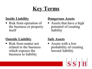 Key Terms Inside Liability Risk from operation of the business or property itself  Outside Liability Risk from matter not related to the business which exposes the business to liability Dangerous Assets Assets that have a high  potential of creating liability Safe Assets Assets with a low probability of creating lawsuit liability 