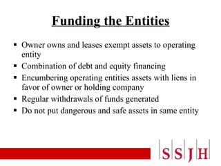 Funding the Entities Owner owns and leases exempt assets to operating entity Combination of debt and equity financing Encumbering operating entities assets with liens in favor of owner or holding company Regular withdrawals of funds generated Do not put dangerous and safe assets in same entity 