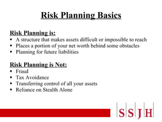 Risk Planning Basics Risk Planning is: A structure that makes assets difficult or impossible to reach Places a portion of your net worth behind some obstacles Planning for future liabilities Risk Planning is Not: Fraud Tax Avoidance Transferring control of all your assets Reliance on Stealth Alone 
