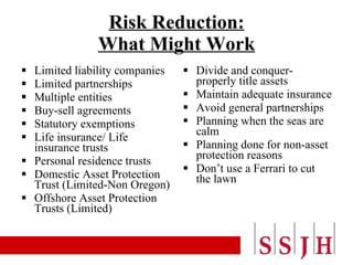 Risk Reduction: What Might Work Limited liability companies Limited partnerships Multiple entities Buy-sell agreements Statutory exemptions Life insurance/ Life insurance trusts Personal residence trusts Domestic Asset Protection Trust (Limited-Non Oregon) Offshore Asset Protection Trusts (Limited)  Divide and conquer- properly title assets Maintain adequate insurance Avoid general partnerships Planning when the seas are calm Planning done for non-asset protection reasons Don’t use a Ferrari to cut the lawn 