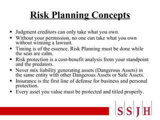 Risk Planning Concepts Judgment creditors can only take what you own. Without your permission, no one can take what you own without winning a lawsuit. Timing is of the essence. Risk Planning must be done while the seas are calm. Risk protection is a cost-benefit analysis from your standpoint and the predators. Never mix liability generating assets (Dangerous Assets) in the same entity with other Dangerous Assets or Safe Assets. Insurance is the first line of defense for business and personal protection. Every asset you value must be protected and titled properly. 