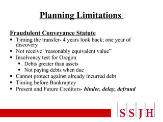 Planning Limitations  Fraudulent Conveyance Statute Timing the transfer- 4 years look back; one year of discovery Not receive “reasonably equivalent value” Insolvency test for Oregon Debts greater than assets Not paying debts when due Cannot protect against already incurred debt Timing before Bankruptcy Present and Future Creditors-  hinder, delay, defraud 