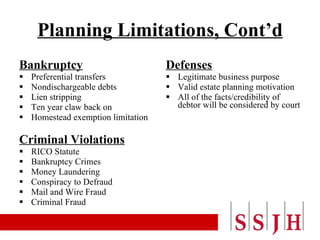 Planning Limitations, Cont’d Bankruptcy Preferential transfers Nondischargeable debts Lien stripping Ten year claw back on  Homestead exemption limitation  Criminal Violations RICO Statute Bankruptcy Crimes Money Laundering Conspiracy to Defraud Mail and Wire Fraud Criminal Fraud Defenses Legitimate business purpose Valid estate planning motivation All of the facts/credibility of debtor will be considered by court 