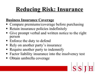 Reducing Risk: Insurance Business Insurance Coverage Compare premiums/coverage before purchasing Retain insurance policies indefinitely Give prompt verbal and written notice to the right person Enforce the duty to defend Rely on another party’s insurance Require another party to indemnify Factor liability insurance into the insolvency test Obtain umbrella coverage 
