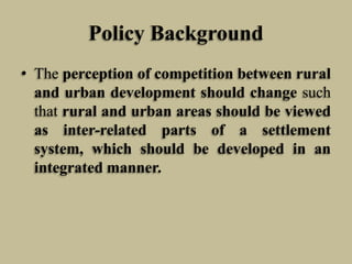 Policy Background
• The perception of competition between rural
and urban development should change such
that rural and urban areas should be viewed
as inter-related parts of a settlement
system, which should be developed in an
integrated manner.

 