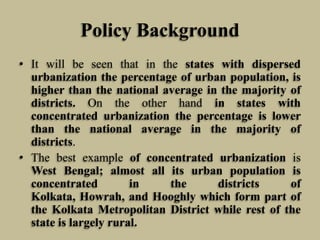 Policy Background
• It will be seen that in the states with dispersed
urbanization the percentage of urban population, is
higher than the national average in the majority of
districts. On the other hand in states with
concentrated urbanization the percentage is lower
than the national average in the majority of
districts.
• The best example of concentrated urbanization is
West Bengal; almost all its urban population is
concentrated
in
the
districts
of
Kolkata, Howrah, and Hooghly which form part of
the Kolkata Metropolitan District while rest of the
state is largely rural.

 
