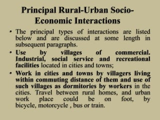 Principal Rural-Urban SocioEconomic Interactions
• The principal types of interactions are listed
below and are discussed at some length in
subsequent paragraphs.
• Use
by
villages
of
commercial.
Industrial, social service and recreational
facilities located in cities and towns;
• Work in cities and towns by villagers living
within commuting distance of them and use of
such villages as dormitories by workers in the
cities. Travel between rural homes, and urban
work
place
could
be
on foot,
by
bicycle, motorcycle , bus or train.

 