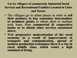 Use by villagers of commercial, Industrial Social
Services and Recreational Facilities Located in Cities
and Towns.

• The villagers go to urban places in order to sell
their produce, to buy consumer, intermediate
or producer goods, to obtain short or medium
term loans from commercial & cooperative
banks or to obtain other services mentioned
above.
• With progressive modernization of the rural
economy as a result of improvement in
transport and communication, spread of
modern production techniques there is a rise in
rural middle class, which wants a high
standard of living.

 