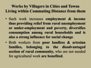 Works by Villagers in Cities and Towns
Living within Commuting Distance from them
• Such work increases employment & income
thus providing relief from rural unemployment
or under-employment and poverty, diversifies
consumption among rural households and is
also a strong influence for social change.
• Both workers from poor landless & artesian
families, belonging to the disadvantaged
section of rural community, who are not needed
for agricultural work are benefited.

 