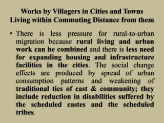 Works by Villagers in Cities and Towns
Living within Commuting Distance from them
• There is less pressure for rural-to-urban
migration because rural living and urban
work can be combined and there is less need
for expanding housing and infrastructure
facilities in the cities. The social change
effects are produced by spread of urban
consumption patterns and weakening of
traditional ties of cast & community; they
include reduction in disabilities suffered by
the scheduled castes and the scheduled
tribes.

 