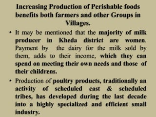 Increasing Production of Perishable foods
benefits both farmers and other Groups in
Villages.
• It may be mentioned that the majority of milk
producer in Kheda district are women.
Payment by the dairy for the milk sold by
them, adds to their income, which they can
spend on meeting their own needs and those of
their childrens.
• Production of poultry products, traditionally an
activity of scheduled cast & scheduled
tribes, has developed during the last decade
into a highly specialized and efficient small
industry.

 