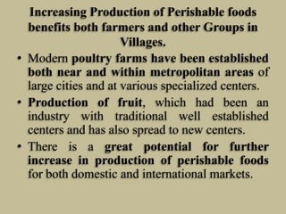 Increasing Production of Perishable foods
benefits both farmers and other Groups in
Villages.
• Modern poultry farms have been established
both near and within metropolitan areas of
large cities and at various specialized centers.
• Production of fruit, which had been an
industry with traditional well established
centers and has also spread to new centers.
• There is a great potential for further
increase in production of perishable foods
for both domestic and international markets.

 